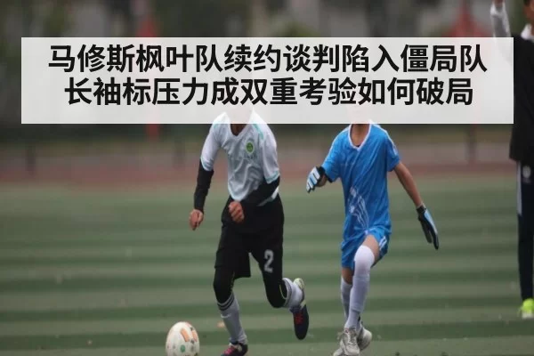 马修斯枫叶队续约谈判陷入僵局队长袖标压力成双重考验如何破局