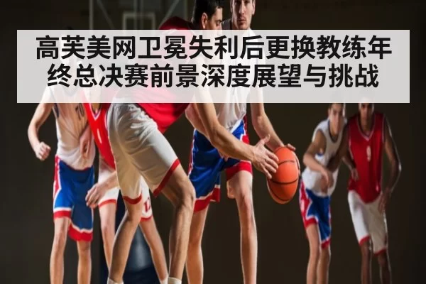 高芙美网卫冕失利后更换教练年终总决赛前景深度展望与挑战